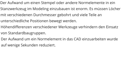 Der Aufwand um einen Stempel oder andere Normelemente in ein Stanzwerkzeug im Modeling einzubauen ist enorm. Es müssen Löcher mit verschiedenen Durchmesser gebohrt und viele Teile an unterschiedliche Positionen bewegt werden.  Höhendifferenzen verschiedener Werkzeuge verhindern den Einsatz von Standardbaugruppen. Der Aufwand um ein Normelement in das CAD einzuarbeiten wurde auf wenige Sekunden reduziert.